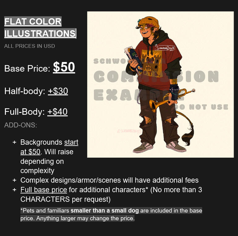 Flat color Commissions (all prices in USD); Bust: $50; Half-body: +$30; Full-body: +$40; Add-ons: + Backgrounds start at $50. Will raise depending on complexity; + Complex designs/armor/scenes will have additional fees; + Full base price for ad