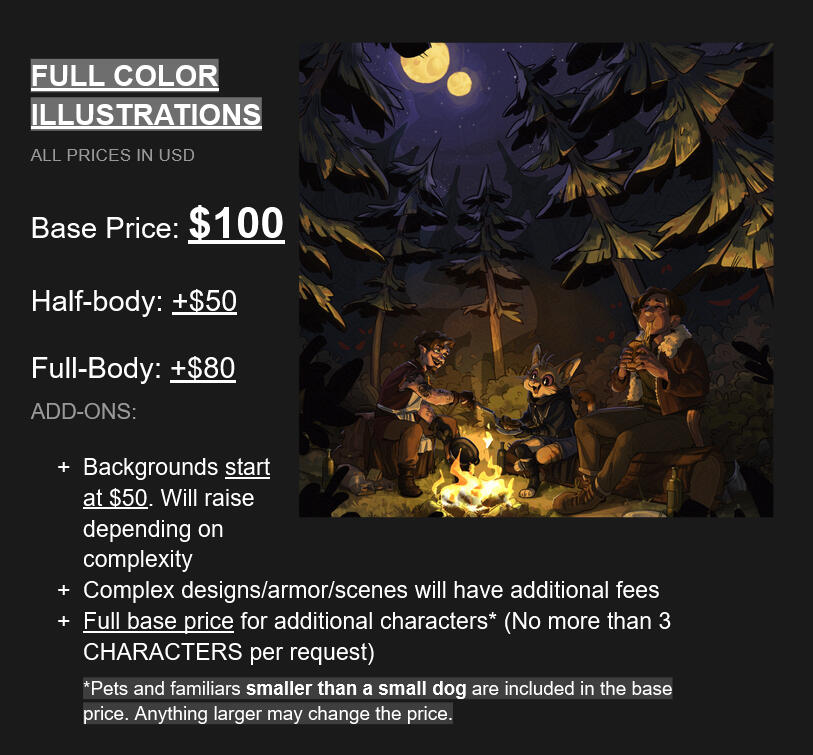 Full color Commissions (all prices in USD); Bust: $100; Half-body: +$50; Full-body: +$80; Add-ons: + Backgrounds start at $50. Will raise depending on complexity; + Complex designs/armor/scenes will have additional fees; + Full base price for additional ch
